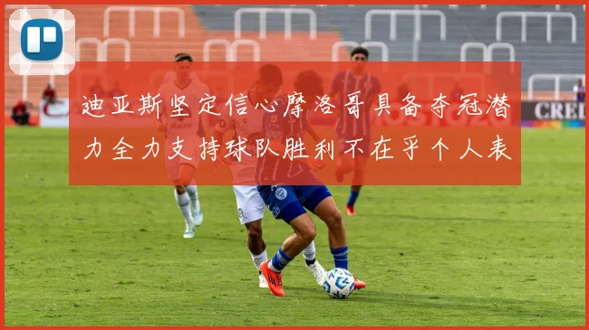 迪亚斯坚定信心摩洛哥具备夺冠潜力全力支持球队胜利不在乎个人表现