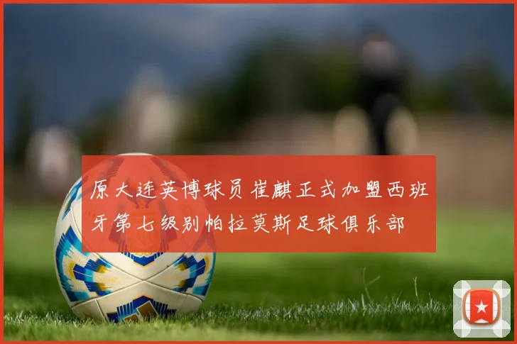 原大连英博球员崔麒正式加盟西班牙第七级别帕拉莫斯足球俱乐部