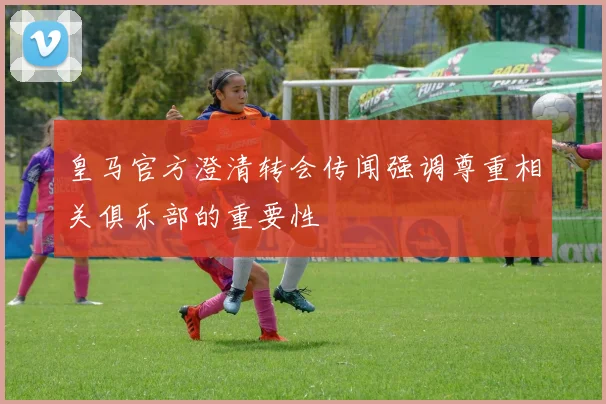 皇马官方澄清转会传闻强调尊重相关俱乐部的重要性
