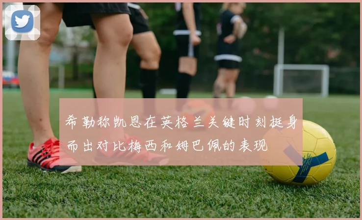 希勒称凯恩在英格兰关键时刻挺身而出对比梅西和姆巴佩的表现