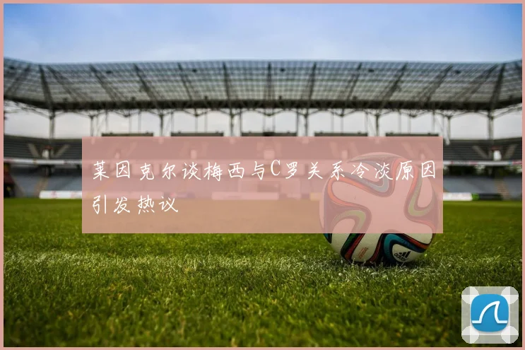 莱因克尔谈梅西与C罗关系冷淡原因引发热议