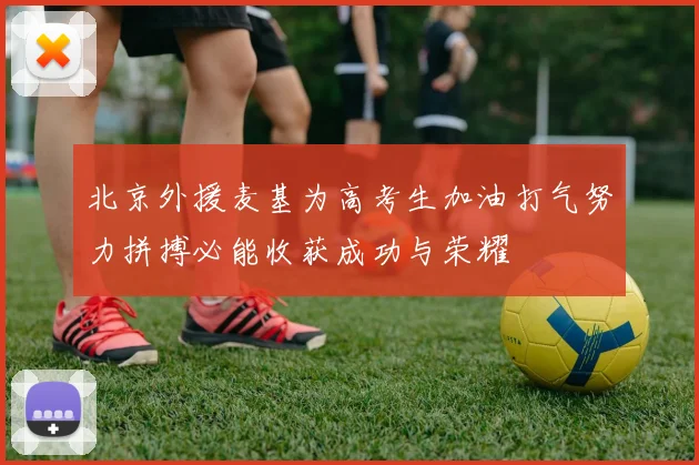 北京外援麦基为高考生加油打气努力拼搏必能收获成功与荣耀
