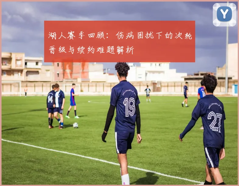 湖人赛季回顾：伤病困扰下的次轮晋级与续约难题解析