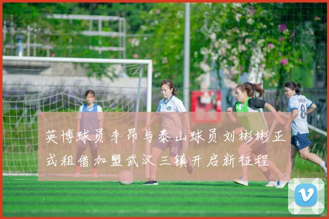 英博球员李昂与泰山球员刘彬彬正式租借加盟武汉三镇开启新征程