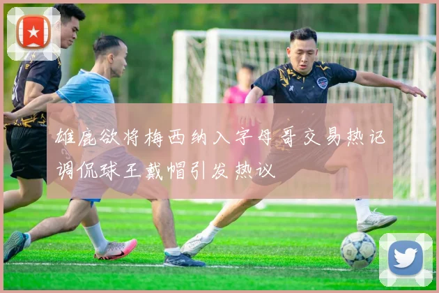 雄鹿欲将梅西纳入字母哥交易热记调侃球王戴帽引发热议