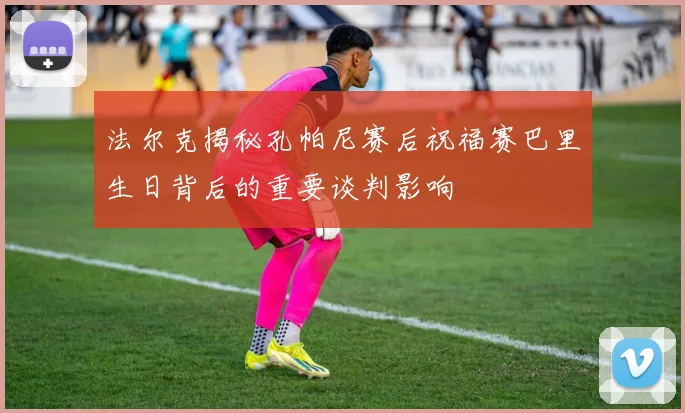 法尔克揭秘孔帕尼赛后祝福赛巴里生日背后的重要谈判影响