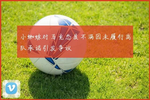 小蜘蛛对马竞态度不满因未履行离队承诺引发争议