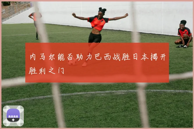 内马尔能否助力巴西战胜日本揭开胜利之门