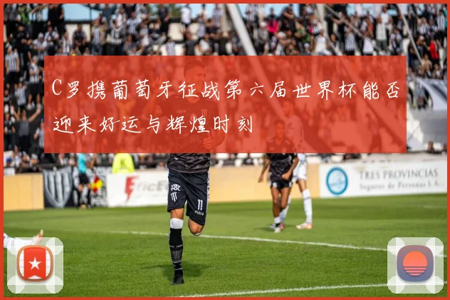 C罗携葡萄牙征战第六届世界杯能否迎来好运与辉煌时刻