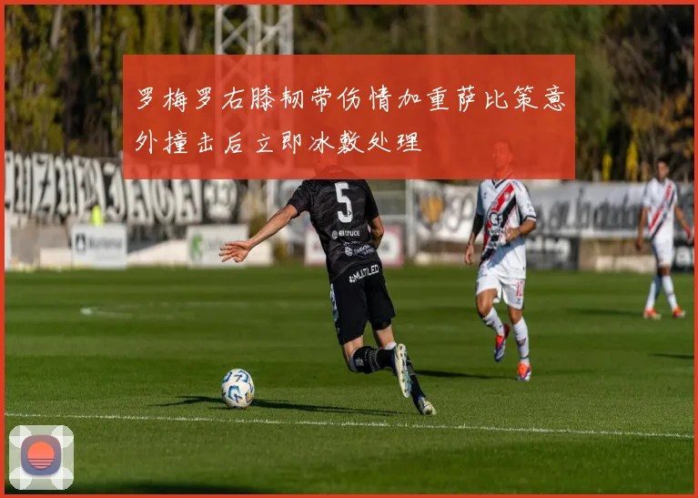 罗梅罗右膝韧带伤情加重萨比策意外撞击后立即冰敷处理