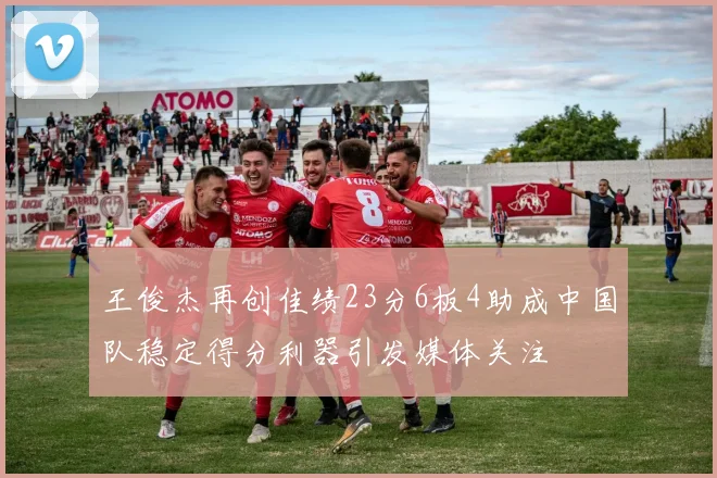 王俊杰再创佳绩23分6板4助成中国队稳定得分利器引发媒体关注