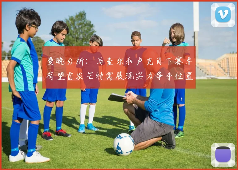 曼晚分析：马奎尔和卢克肖下赛季有望首发芒特需展现实力争夺位置