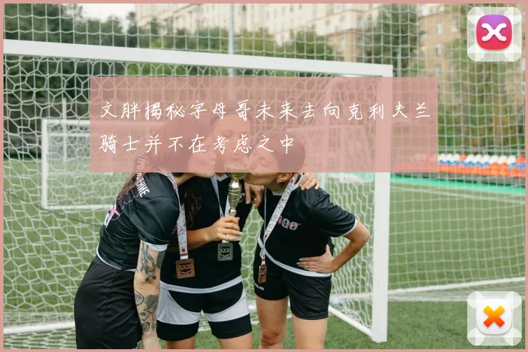 文胖揭秘字母哥未来去向克利夫兰骑士并不在考虑之中