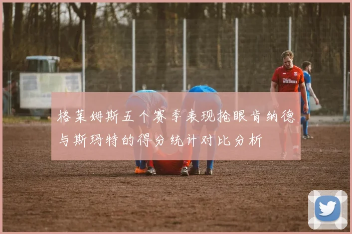 格莱姆斯五个赛季表现抢眼肯纳德与斯玛特的得分统计对比分析